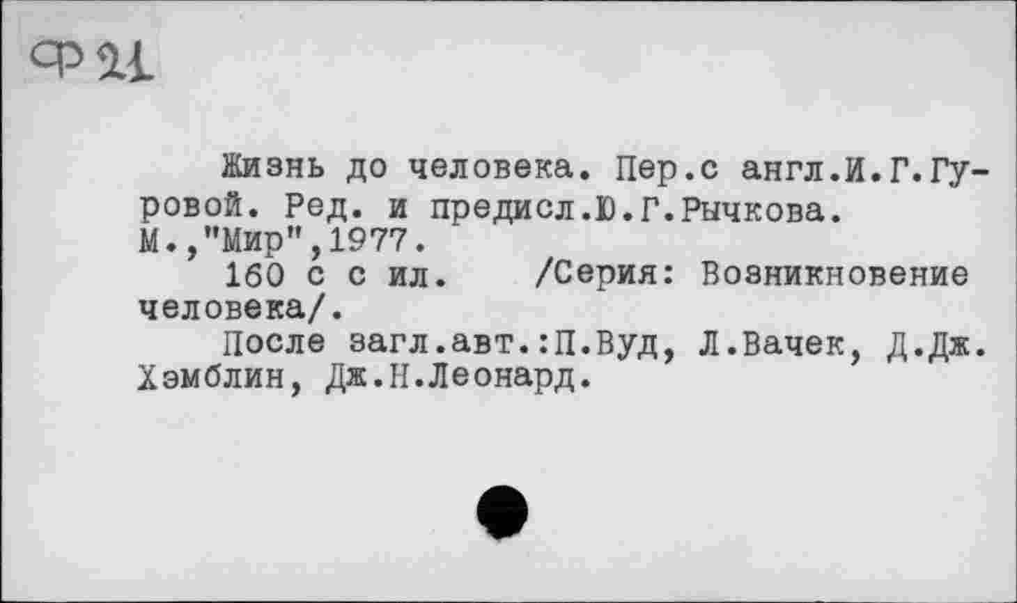 ﻿Жизнь до человека. Пер.с англ.И.Г.Гуровой. Ред. и предисл.Г.Г.Рычкова.
М., ’’Мир”, 1977.
160 с с ил. /Серия: Возникновение человека/.
После загл.авт.:П.Вуд, Л.Вачек, Д.Дж. Хэмблин, Дж.И.Леонард.